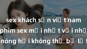 sex khách sạn việt nam Xem ngay phim sex mới nhất với những cảnh nóng hổi không thể bỏ lỡ! Cơ hội tận hưởng những khoảnh khắc đầy kích thích ngay hôm nay!