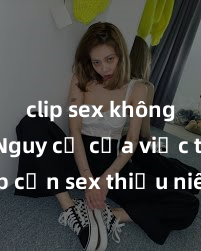 clip sex không che Nguy cơ của việc tiếp cận sex thiếu niên và cách phòng ngừa trong xã hội hiện đại
