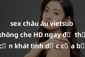 sex châu âu vietsub Xem sex không che HD ngay để thỏa mãn cơn khát tình dục của bạn! Video chất lượng cao, cảnh quay rõ nét, sẽ khiến bạn không thể rời mắt! Hãy trải nghiệm ngay!