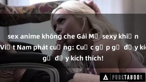 sex anime không che Gái Mỹ sexy khiến người Việt Nam phát cuồng: Cuộc gặp gỡ đầy kích thích!