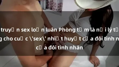 truyện sex loạn luân Phòng tắm là nơi lý tưởng cho cuộc 'sex' nhiệt huyết của đôi tình nhân