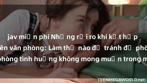jav miễn phí Những rủi ro khi kết hợp sex với nữ nhân viên văn phòng: Làm thế nào để tránh đề phòng tình huống không mong muốn trong môi trường làm việc?