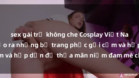 sex gái trẻ không che Cosplay Việt Nam với theme sex: Tạo ra những bộ trang phục gợi cảm và hấp dẫn để thỏa mãn niềm đam mê của mọi người.