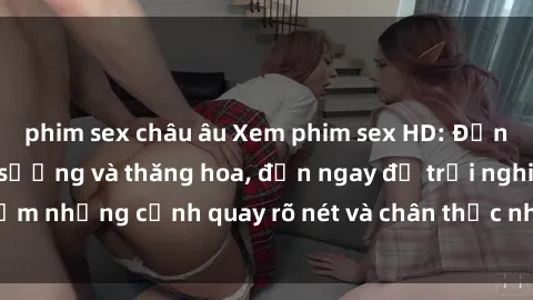 phim sex châu âu Xem phim sex HD: Đỉnh cao của sự sung sướng và thăng hoa, đến ngay để trải nghiệm những cảnh quay rõ nét và chân thực nhất. Hãy cùng khám phá!
