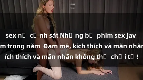 sex nữ cảnh sát Những bộ phim sex jav đỉnh cao phải xem trong năm  Đam mê, kích thích và mãn nhãn không thể chối từ!