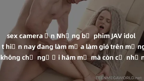 sex camera ẩn Những bộ phim JAV idol không che hot nhất hiện nay đang làm mưa làm gió trên mạng, hấp dẫn không chỉ người hâm mộ mà còn cả những ai mới tìm hiểu về thể loại này!
