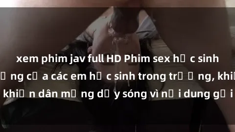 xem phim jav full HD Phim sex học sinh: Hành động nóng bỏng của các em học sinh trong trường, khiến dân mạng dậy sóng vì nội dung gợi cảm và kích thích.