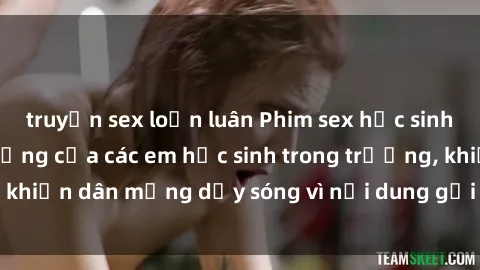 truyện sex loạn luân Phim sex học sinh: Hành động nóng bỏng của các em học sinh trong trường, khiến dân mạng dậy sóng vì nội dung gợi cảm và kích thích.