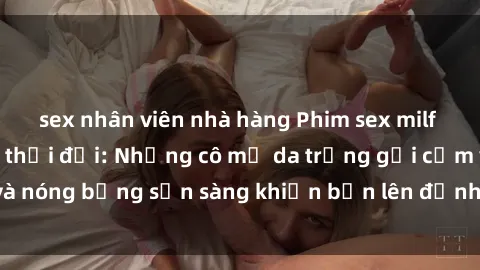 sex nhân viên nhà hàng Phim sex milf hấp dẫn nhất mọi thời đại: Những cô mẹ da trắng gợi cảm và nóng bỏng sẵn sàng khiến bạn lên đỉnh chỉ trong chớp mắt!