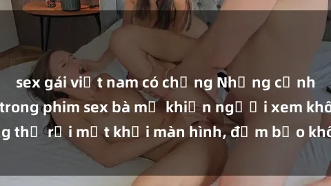 sex gái việt nam có chồng Những cảnh quay nóng bỏng trong phim sex bà mẹ khiến người xem không thể rời mắt khỏi màn hình, đảm bảo không làm bạn thất vọng!