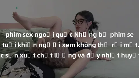 phim sex ngoại quốc Những bộ phim sex của phụ nữ lớn tuổi khiến người xem không thể rời mắt. Được sản xuất chất lượng và đầy nhiệt huyết, đáng xem và trải nghiệm.