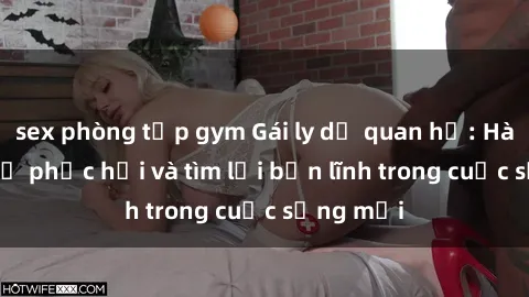 sex phòng tập gym Gái ly dị quan hệ: Hành trình tự phục hồi và tìm lại bản lĩnh trong cuộc sống mới