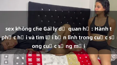 sex không che Gái ly dị quan hệ: Hành trình tự phục hồi và tìm lại bản lĩnh trong cuộc sống mới