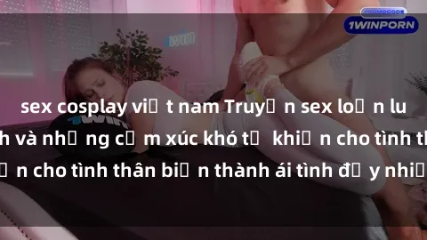 sex cosplay việt nam Truyện sex loạn luân: Bí mật gia đình và những cảm xúc khó tả khiến cho tình thân biến thành ái tình đầy nhiệt huyết