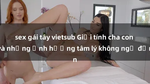 sex gái tây vietsub Giới tính cha con và những ảnh hưởng tâm lý không ngờ đến