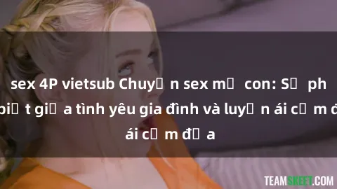 sex 4P vietsub Chuyện sex mẹ con: Sự phân biệt giữa tình yêu gia đình và luyến ái cấm địa