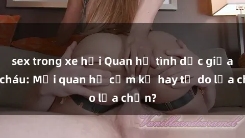 sex trong xe hơi Quan hệ tình dục giữa ông cháu: Mối quan hệ cấm kỵ hay tự do lựa chọn?
