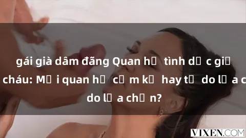 gái già dâm đãng Quan hệ tình dục giữa ông cháu: Mối quan hệ cấm kỵ hay tự do lựa chọn?