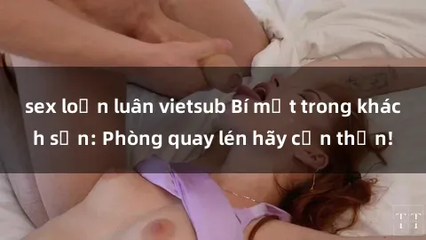 sex loạn luân vietsub Bí mật trong khách sạn: Phòng quay lén hãy cẩn thận!