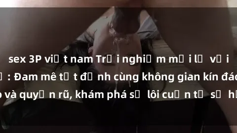 sex 3P việt nam Trải nghiệm mới lạ với sex phòng thay đồ: Đam mê tột đỉnh cùng không gian kín đáo và quyến rũ, khám phá sự lôi cuốn từ sự hấp dẫn của nơi này.