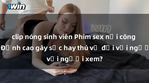 clip nóng sinh viên Phim sex nơi công cộng: Đỉnh cao gây sốc hay thú vị đối với người xem?
