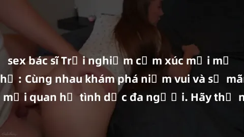 sex bác sĩ Trải nghiệm cảm xúc mới mẻ với làm tình tập thể: Cùng nhau khám phá niềm vui và sự mãnh liệt trong mối quan hệ tình dục đa người. Hãy thử ngay để biết cảm giác thú vị này!