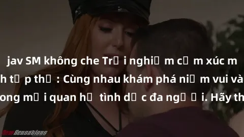 jav SM không che Trải nghiệm cảm xúc mới mẻ với làm tình tập thể: Cùng nhau khám phá niềm vui và sự mãnh liệt trong mối quan hệ tình dục đa người. Hãy thử ngay để biết cảm giác thú vị này!