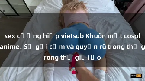sex cưỡng hiếp vietsub Khuôn mặt cosplay sex anime: Sự gợi cảm và quyến rũ trong thế giới ảo