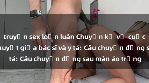 truyện sex loạn luân Chuyện kể về cuộc tình đầy nhiệt huyết giữa bác sĩ và y tá: Câu chuyện đằng sau màn áo trắng