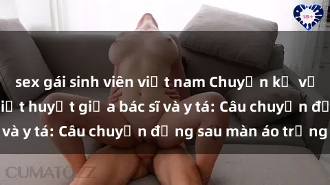 sex gái sinh viên việt nam Chuyện kể về cuộc tình đầy nhiệt huyết giữa bác sĩ và y tá: Câu chuyện đằng sau màn áo trắng