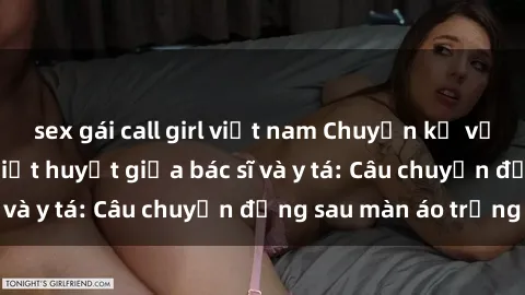 sex gái call girl việt nam Chuyện kể về cuộc tình đầy nhiệt huyết giữa bác sĩ và y tá: Câu chuyện đằng sau màn áo trắng