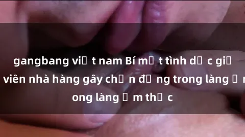 gangbang việt nam Bí mật tình dục giữa nhân viên nhà hàng gây chấn động trong làng ẩm thực