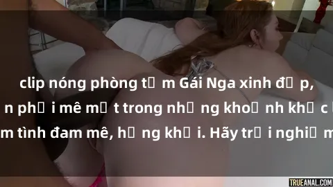clip nóng phòng tắm Gái Nga xinh đẹp, tài năng khiến bạn phải mê mệt trong những khoảnh khắc làm tình đam mê, hứng khởi. Hãy trải nghiệm cùng họ ngay hôm nay!