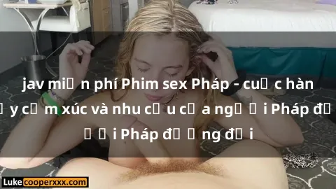 jav miễn phí Phim sex Pháp - cuộc hành trình đầy cảm xúc và nhu cầu của người Pháp đương đại