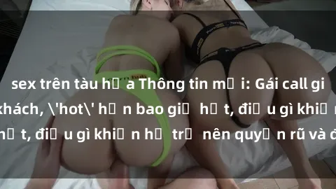 sex trên tàu hỏa Thông tin mới: Gái call girl Việt Nam đắt khách, 'hot' hơn bao giờ hết, điều gì khiến họ trở nên quyến rũ và đáng chú ý?