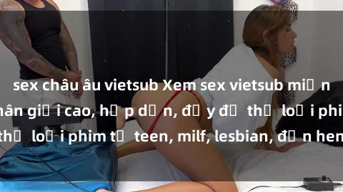 sex châu âu vietsub Xem sex vietsub miễn phí tại nhà, độ phân giải cao, hấp dẫn, đầy đủ thể loại phim từ teen, milf, lesbian, đến hentai và jav.