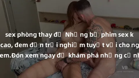 sex phòng thay đồ Những bộ phim sex không che HD đỉnh cao, đem đến trải nghiệm tuyệt vời cho người xem.Đón xem ngay để khám phá những cảnh quay đẹp mắt và kích thích.