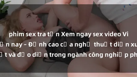 phim sex tra tấn Xem ngay sex video Việt Nam hot nhất hiện nay – Đỉnh cao của nghệ thuật diễn xuất và đạo diễn trong ngành công nghiệp phim người lớn tại đây!