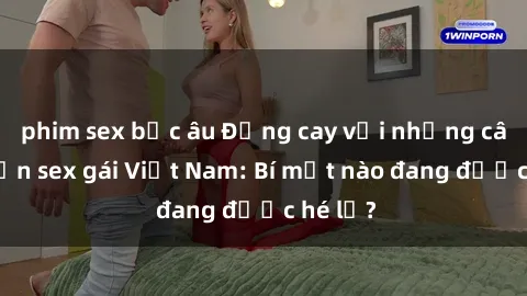 phim sex bắc âu Đắng cay với những câu chuyện sex gái Việt Nam: Bí mật nào đang được hé lộ?