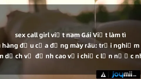 sex call girl việt nam Gái Việt làm tình phục vụ nhu cầu hàng đầu của đấng mày râu: trải nghiệm dịch vụ đỉnh cao với chiếc lồn nước nhiều và ngọt ngào.