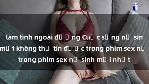 làm tình ngoài đường Cuộc sống nữ sinh và những bí mật không thể tin được trong phim sex nữ sinh mới nhất