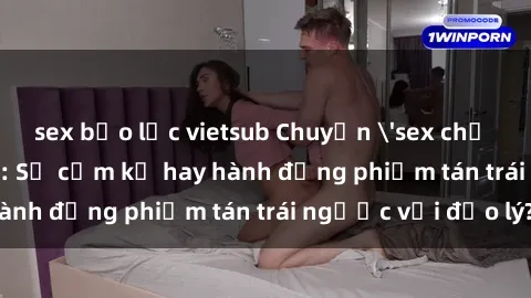 sex bạo lực vietsub Chuyện 'sex chị dâu' trong gia đình: Sự cấm kỵ hay hành động phiếm tán trái ngược với đạo lý?