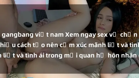 gangbang việt nam Xem ngay sex vợ chồng vietsub để tìm hiểu cách tạo nên cảm xúc mãnh liệt và tình ái trong mối quan hệ hôn nhân của bạn!