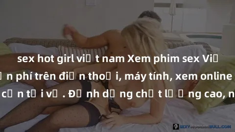 sex hot girl việt nam Xem phim sex Việt Nam full HD miễn phí trên điện thoại, máy tính, xem online không cần tải về. Định dạng chất lượng cao, nội dung hấp dẫn, đa dạng.