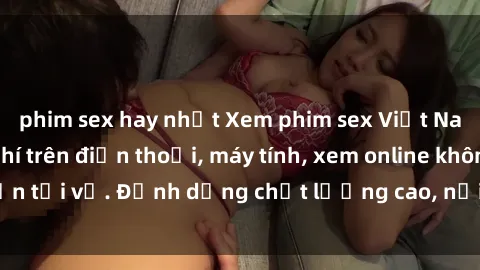 phim sex hay nhất Xem phim sex Việt Nam full HD miễn phí trên điện thoại, máy tính, xem online không cần tải về. Định dạng chất lượng cao, nội dung hấp dẫn, đa dạng.
