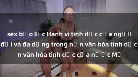 sex bạo lực Hành vi tình dục của người Mỹ: Sự thay đổi và đa dạng trong nền văn hóa tình dục của nước Mỹ