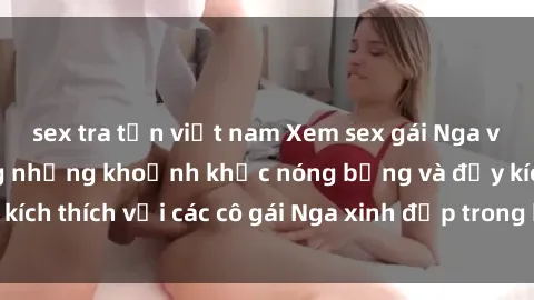 sex tra tấn việt nam Xem sex gái Nga vietsub: Tận hưởng những khoảnh khắc nóng bỏng và đầy kích thích với các cô gái Nga xinh đẹp trong bộ phim vietsub.