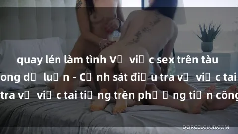 quay lén làm tình Vụ việc sex trên tàu hỏa gây xôn xao trong dư luận - Cảnh sát điều tra vụ việc tai tiếng trên phương tiện công cộng