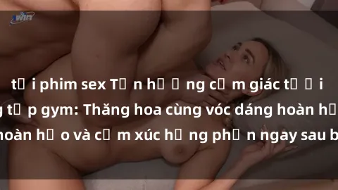 tải phim sex Tận hưởng cảm giác tươi mới với sex phòng tập gym: Thăng hoa cùng vóc dáng hoàn hảo và cảm xúc hưng phấn ngay sau buổi tập luyện!