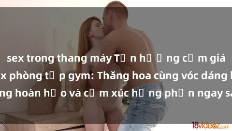 sex trong thang máy Tận hưởng cảm giác tươi mới với sex phòng tập gym: Thăng hoa cùng vóc dáng hoàn hảo và cảm xúc hưng phấn ngay sau buổi tập luyện!